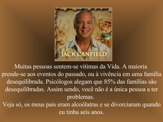 Muitas pessoas sentem-se vítimas da Vida. A maioria  prende-se aos eventos do passado, ou à vivência em uma família desequilibrada. Psicólogos alegam que 85% das famílias são desequilibradas. Assim sendo, você não é a única pessoa a ter problemas.  Veja só, os meus pais eram alcoólatras e se divorciaram quando eu tinha seis anos. 