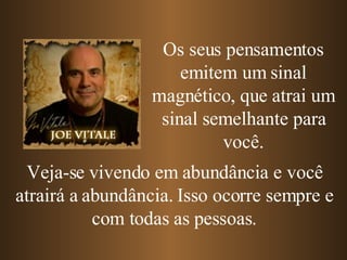 Os seus pensamentos emitem um sinal magnético, que atrai um sinal semelhante para você. Veja-se vivendo em abundância e você atrairá a abundância. Isso ocorre sempre e com todas as pessoas. 