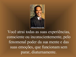Você atrai todas as suas experiências, consciente ou inconscientemente, pelo fenomenal poder da sua mente e das suas emoções, que funcionam sem parar, diuturnamente. Michael Beckwith 