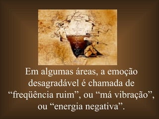Em algumas áreas, a emoção desagradável é chamada de “freqüência ruim”, ou “má vibração”, ou “energia negativa”. 