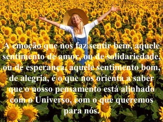 A emoção que nos faz sentir bem, aquele sentimento de amor, ou de solidariedade, ou de esperança, aquele sentimento bom, de alegria, é o que nos orienta a saber que o nosso pensamento está alinhado com o Universo, com o que queremos para nós. 