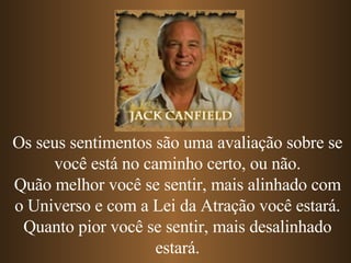 Os seus sentimentos são uma avaliação sobre se você está no caminho certo, ou não. Quão melhor você se sentir, mais alinhado com o Universo e com a Lei da Atração você estará. Quanto pior você se sentir, mais desalinhado estará. 