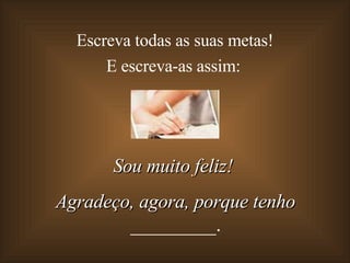 Escreva todas as suas metas!  E escreva-as assim: Sou muito feliz!  Agradeço, agora, porque tenho  _________. 