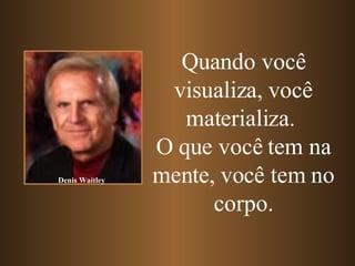 Quando você visualiza, você materializa.   O que você tem na mente, você tem no corpo. Denis Waitley 