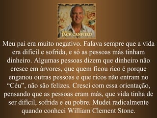 Meu pai era muito negativo. Falava sempre que a vida era difícil e sofrida, e só as pessoas más tinham dinheiro. Algumas pessoas dizem que dinheiro não cresce em árvores, que quem ficou rico é porque enganou outras pessoas e   que ricos não entram no “Céu”, não são felizes. Cresci com essa orientação, pensando que as pessoas eram más, que vida tinha de ser difícil, sofrida e eu pobre. Mudei radicalmente quando conheci William Clement Stone. 