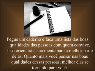 Pegue um caderno e faça uma lista das boas qualidades das pessoas com quem convive. Isso orientará a sua mente para a melhor parte delas. Quanto mais você pensar nas boas qualidades dessas pessoas, melhor elas se tornarão para você. 