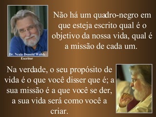 Não há um quadro-negro em que esteja escrito qual é o objetivo da nossa vida, qual é a missão de cada um.  Na verdade, o seu propósito de vida é o que você disser que é; a sua missão é a que você se der, a sua vida será como você a criar. Dr. Neale Donald Walsh Escritor 