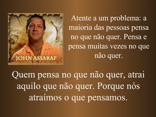 Atente a um problema: a maioria das pessoas pensa no que não quer. Pensa e pensa muitas vezes no que não quer. Quem pensa no que não quer, atrai aquilo que não quer. Porque nós atraímos o que pensamos. 