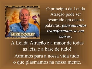 A Lei da Atração é a maior de todas as leis, é a base de tudo! Atraímos para a nossa vida tudo o que plasmamos na nossa mente. O princípio da Lei da Atração pode ser resumido em quatro palavras:  pensamentos transformam-se em coisas . Filósofo 
