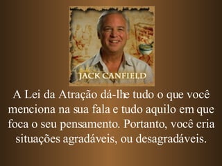 A Lei da Atração dá-lhe tudo o que você menciona na sua fala e tudo aquilo em que foca o seu pensamento. Portanto, você cria situações agradáveis, ou desagradáveis. 