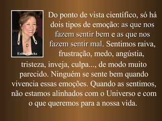 Do ponto de vista científico, só há dois tipos de emoção:  as que nos fazem sentir bem  e  as que nos fazem sentir mal . Sentimos raiva, frustração, medo, angústia,   tristeza, inveja, culpa...,   de modo muito parecido. Ninguém se sente bem quando vivencia essas emoções. Quando as sentimos, não estamos alinhados com o Universo e com o que queremos para a nossa vida.  Esther Hicks 