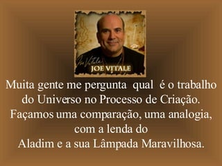 Muita gente me pergunta  qual  é o trabalho do Universo no Processo de Criação. Façamos uma comparação, uma analogia, com a lenda do Aladim e a sua Lâmpada Maravilhosa. 