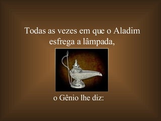 Todas as vezes em que o Aladim  esfrega a lâmpada,  o Gênio lhe diz: 