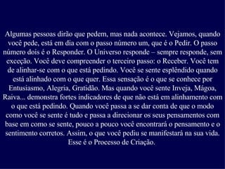 Algumas pessoas dirão que pedem, mas nada acontece. Vejamos, quando você pede, está em dia com o passo número um, que é o Pedir. O passo número dois é o Responder. O Universo responde – sempre responde, sem exceção. Você deve compreender o terceiro passo: o Receber. Você tem de alinhar-se com o que está pedindo. Você se sente esplêndido quando está alinhado com o que quer. Essa sensação é o que se conhece por Entusiasmo, Alegria, Gratidão. Mas quando você sente Inveja, Mágoa, Raiva... demonstra fortes indicadores de que não está em alinhamento com o que está pedindo. Quando você passa a se dar conta de que o modo como você se sente é tudo e passa a direcionar os seus pensamentos com base em como se sente, pouco a pouco você encontrará o pensamento e o sentimento corretos. Assim, o que você pediu se manifestará na sua vida. Esse é o Processo de Criação.   