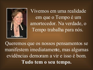 Vivemos em uma realidade em que o Tempo é um amortecedor. Na verdade, o Tempo trabalha para nós.   Queremos que os nossos pensamentos se manifestem imediatamente, mas algumas evidências demoram a vir e isso é bom. Tudo tem o seu tempo. Esther Hicks 