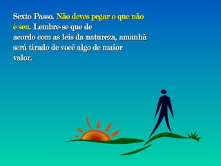 Sexto Passo.  Não deves pegar o que não é seu . Lembre-se que de acordo com as leis da natureza, amanhã será tirado de você algo de maior valor. 