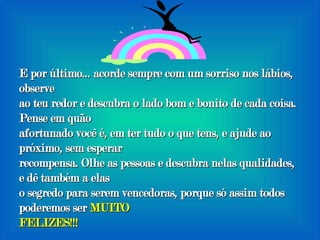 E por último... acorde sempre com um sorriso nos lábios, observe ao teu redor e descubra o lado bom e bonito de cada coisa. Pense em quão afortunado você é, em ter tudo o que tens, e ajude ao próximo, sem esperar recompensa. Olhe as pessoas e descubra nelas qualidades, e dê também a elas o segredo para serem vencedoras, porque só assim todos poderemos ser  MUITO FELIZES!!! 