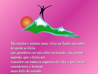Há muitos e muitos anos, vivia na India um sábio, de quem se dizia que guardava em um cofre encantado, um grande segredo, que o fazia ser vencedor em todos os aspectos da vida, e por isso se considerava o homem mais feliz do mundo. 