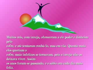 Muitos reis, com inveja, ofereceram a ele poder e dinheiro pelo cofre, e até tentaram roubá-lo, mas em vão. Quanto mais eles queriam o cofre, mais infelizes se tornavam, pois a inveja não os deixava viver. Assim os anos foram-se passando, e o sábio era cada dia mais feliz. 