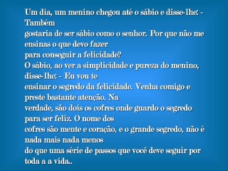 Um dia, um menino chegou até o sábio e disse-lhe: - Também gostaria de ser sábio como o senhor. Por que não me ensinas o que devo fazer para conseguir a felicidade? O sábio, ao ver a simplicidade e pureza do menino, disse-lhe: - Eu vou te ensinar o segredo da felicidade. Venha comigo e preste bastante atenção. Na verdade, são dois os cofres onde guardo o segredo para ser feliz. O nome dos cofres são mente e coração, e o grande segredo, não é nada mais nada menos do que uma série de passos que você deve seguir por toda a a vida. .  