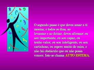 O segundo passo é que deves amar a ti mesmo, e todos os dias, ao levantar e ao deitar, deves afirmar: eu sou importante, eu sou capaz, eu tenho valor, eu sou inteligente, eu sou carinhoso, eu espero muito de mim, e não há obstáculo que eu não possa vencer. Isto se chama  AUTO ESTIMA. 