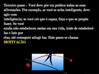 Terceiro passo - Você deve pôr em prática todas as suas afirmações. Por exemplo, se você se acha inteligente, deve agir com inteligência; se você crê que é capaz, faça o que se propôs fazer. Se você ainda não estabeleceu metas em sua vida, trate de estabelecê-las e lute por elas, até conseguir atingi-las. Este passo se chama  MOTIVAÇÃO. 