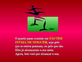 O quarto passo consiste em  NÃO TER INVEJA DE NINGUÉM , seja pelo que os outros possuam, ou pelo que são. Eles já alcançaram a sua meta. Agora, lute você por alcançar a sua. 
