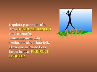 O quinto passo é que não deves  GUARDAR RANCOR  em seu coração, contra ninguém. Este sentimento não te fará feliz. Deixe que as leis de Deus façam justiça.  PERDOE E ESQUEÇA. 