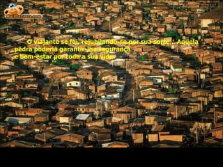 O viajante se foi, rejubilando-se por sua sorte... Aquela pedra poderia garantir-lhe segurança  e bem-estar por toda a sua vida. 