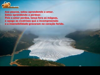 Aos poucos, estou aprendendo a amar.  Estou aprendendo a perdoar. Pois o amor perdoa, lança fora as mágoas, e apaga as cicatrizes que a incompreensão  e a insensibilidade gravaram no coração ferido. 