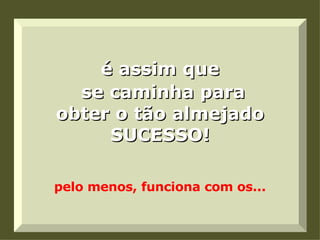 é assim que   se caminha para obter o tão almejado SUCESSO!   pelo menos, funciona com os... 