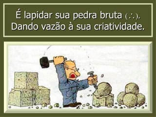 É lapidar sua pedra bruta      Dando vazão à sua criatividade. 