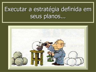 Executar a estratégia definida em seus planos... 