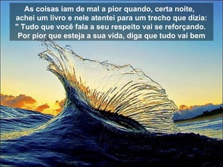 As coisas iam de mal a pior quando, certa noite,   achei um livro e nele atentei para um trecho que dizia: " Tudo que você fala a seu respeito vai se reforçando.  Por pior que esteja a sua vida, diga que tudo vai bem 