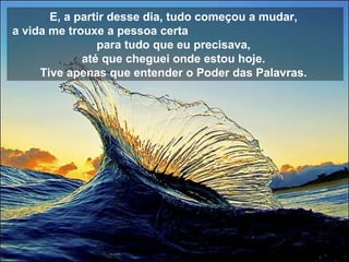 E, a partir desse dia, tudo começou a mudar,  a vida me trouxe a pessoa certa  para tudo que eu precisava,  até que cheguei onde estou hoje.  Tive apenas que entender o Poder das Palavras.   