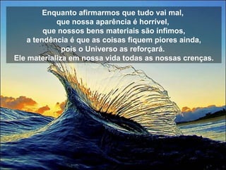 Enquanto afirmarmos que tudo vai mal,  que nossa aparência é horrível,  que nossos bens materiais são ínfimos, a tendência é que as coisas fiquem piores ainda,  pois o Universo as reforçará.  Ele materializa em nossa vida todas as nossas crenças. 