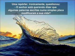 Uma repórter, ironicamente, questionou:  - O senhor está querendo dizer que   algumas palavras escritas numa simples placa  modificaram a sua vida?   