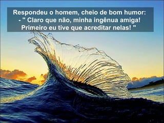 Respondeu o homem, cheio de bom humor:  - " Claro que não, minha ingênua amiga!  Primeiro eu tive que acreditar nelas! "    