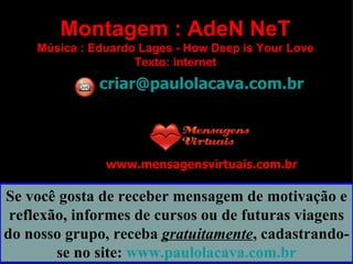 Montagem : AdeN NeT Música : Eduardo Lages - How Deep is Your Love Texto: internet [email_address] www.mensagensvirtuais.com.br Se você gosta de receber mensagem de motivação e reflexão, informes de cursos ou de futuras viagens do nosso grupo, receba  gratuitamente , cadastrando-se no site:  www.paulolacava.com.br 