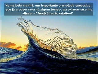 Numa bela manhã, um importante e arrojado executivo,  que já o observava há algum tempo, aproximou-se e lhe disse: - " Você é muito criativo!”  