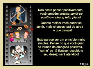 Não basta pensar positivamente,  você também precisa  sentir-se positivo  –  alegre, feliz, pleno!  Quanto melhor você puder se sentir, mais chances terá de atrair  o que deseja!  Este parece ser um princípio muito simples. Pense no que você quer, se inunde de emoções positivas,  “como” se  já tivesse recebido e seu desejo será atendido! Olga  