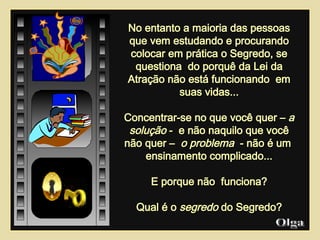 No entanto a maioria das pessoas que vem estudando e procurando colocar em prática o Segredo, se questiona  do porquê da Lei da Atração não está funcionando  em suas vidas... Concentrar-se no que você quer –  a solução  -  e não naquilo que você não quer –  o problema  - não é um  ensinamento complicado... E porque não  funciona? Qual é o  segredo  do Segredo? Olga  