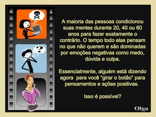 A maioria das pessoas condicionou suas mentes durante 20, 40 ou 60 anos para fazer exatamente o contrário. O tempo todo elas pensam no que não querem e são dominadas por emoções negativas como medo, dúvida e culpa. Essencialmente, alguém está dizendo agora  para você “girar o botão” para pensamentos e ações positivas.  Isso é possível? Olga  