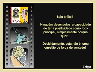 Não é fácil!  Ninguém desenvolve  a capacidade de ter a positividade como foco principal, simplesmente porque quer... Decididamente, esta não é  uma questão de força de vontade!    Olga  