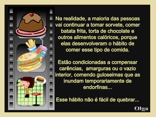 Na realidade, a maioria das pessoas vai continuar a tomar sorvete, comer batata frita, torta de chocolate e outros alimentos calóricos, porque elas desenvolveram o hábito de comer esse tipo de comida. Estão condicionadas a compensar  carências,  amarguras ou o vazio interior, comendo guloseimas que as inundam temporariamente de endorfinas... Esse hábito não é fácil de quebrar... Olga  
