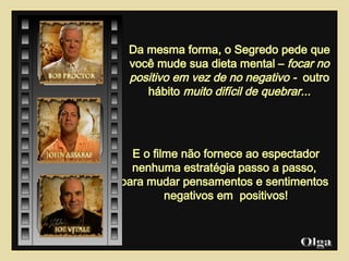 E o filme não fornece ao espectador nenhuma estratégia passo a passo,  para mudar pensamentos e sentimentos  negativos em  positivos! Olga  Da mesma forma, o Segredo pede que você mude sua dieta mental –  focar no positivo em vez de no negativo -  outro hábito  muito difícil de quebrar... 