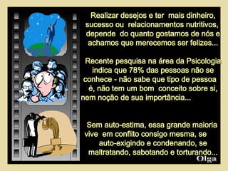 Realizar desejos e ter  mais dinheiro, sucesso ou  relacionamentos nutritivos,  depende  do quanto gostamos de nós e achamos que merecemos ser felizes... Recente pesquisa na área da Psicologia indica que 78% das pessoas não se conhece - não sabe que tipo de pessoa  é, não tem um bom  conceito sobre si, nem noção de sua importância...  Sem auto-estima, essa grande maioria  vive  em conflito consigo mesma, se  auto-exigindo e condenando, se maltratando, sabotando e torturando... Olga  