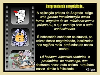 A aplicação prática do Segredo  exige uma  grande transformação dessa forma  negativa de se  relacionar com o  próprio eu , o que começa com o  auto-conhecimento. É necessário conhecer as causas, as raízes dessa negatividade, localizadas nas regiões mais  profundas de nossa mente:  Lá habitam  aspectos sombrios  e predatórios  de nosso ego, que   destroem nossa auto-estima  e roubam nosso  direito à felicidade...  Olga  Compreendendo a negatividade...  