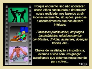 Porque enquanto isso não acontecer, esses vilões continuarão a determinar nossa realidade, nos fazendo atrair inconscientemente, situações, pessoas e acontecimentos que nos deixam infelizes: Fracassos profissionais, empregos insatisfatórios, relacionamentos conflitantes, dívidas, acidentes, doenças  físicas, etc... Cheios de insatisfação e impotência, levamos a vida com  resignação, acreditando que estamos nesse mundo para sofrer... Olga  