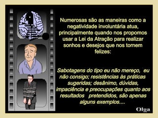 Numerosas são as maneiras como a negatividade involuntária atua, principalmente quando nos propomos usar a Lei da Atração para realizar sonhos e desejos que nos tornem felizes: Sabotagens do tipo eu não mereço,  eu não consigo; resistências às práticas  sugeridas; desânimo, dúvidas, impaciência e preocupações quanto aos resultados  pretendidos, são apenas alguns exemplos....  Olga  
